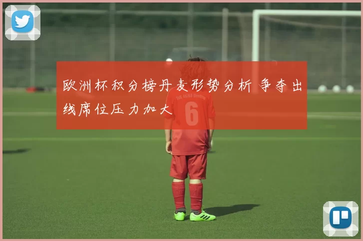 欧洲杯积分榜丹麦形势分析 争夺出线席位压力加大