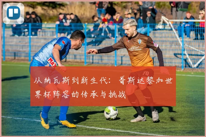 从纳瓦斯到新生代：哥斯达黎加世界杯阵容的传承与挑战